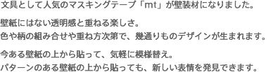 文具として人気のマスキングテープ「mt」が壁装材になりました。壁紙にはない透明感と重ねる楽しさ。色や柄の組み合せや重ね方次第で、幾通りものデザインが生まれます。今ある壁紙の上から貼って、気軽に模様替え。パターンのある壁紙の上から貼っても、新しい表情を発見できます。