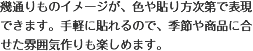 幾通りものイメージが、色や貼り方次第で表現できます。手軽に貼れるので、季節や商品に合せた雰囲気作りも楽しめます。