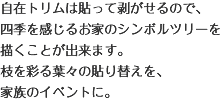 自在トリムは貼って剥がせるので、四季を感じるお家のシンボルツリーを描くことが出来ます。枝を彩る葉々の貼り替えを、家族のイベントに。