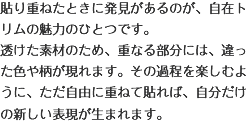 貼り重ねたときに発見があるのが、自在トリムの魅力のひとつです。透けた素材のため、重なる部分には、違った色や柄が現れます。その過程を楽しむように、ただ自由に重ねて貼れば、自分だけの新しい表現が生まれます。