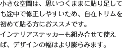 小さな空間は、思いつくままに貼り足しても途中で修正しやすいため、自在トリムを初めて貼る方におススメです。インテリアステッカーも組み合せて使えば、デザインの幅はより膨らみます。