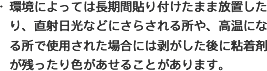 ・環境によっては長期間貼り付けたまま放置したり、直射日光などにさらされる所や、高温になる所で使用された場合には剥がした後に粘着剤が残ったり色があせることがあります。