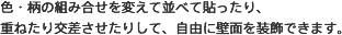 色・柄の組み合せを変えて並べて貼ったり、重ねたり交差させたりして、自由に壁面を装飾できます。