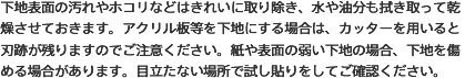 下地表面の汚れやホコリなどはきれいに取り除き、水や油分も拭き取って乾燥させておきます。アクリル板等を下地にする場合は、カッターを用いると刃跡が残りますのでご注意ください。紙や表面の弱い下地の場合、下地を傷める場合があります。目立たない場所で試し貼りをしてご確認ください。