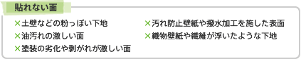 貼れない面　×土壁などの粉っぽい下地　×汚れ防止壁紙や撥水加工を施した表面　×油汚れの激しい面　×織物壁紙や繊維が浮いたような下地　×塗装の劣化や剥がれが激しい面