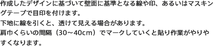 作成したデザインに基づいて壁面に基準となる線や印、あるいはマスキングテープで目印を付けます。下地に線を引くと、透けて見える場合があります。肩巾くらいの間隔（30～40cm）でマークしていくと貼り作業がやりやすくなります。