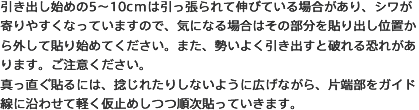 引き出し始めの5～10cmは引っ張られて伸びている場合があり、シワが寄りやすくなっていますので、気になる場合はその部分を貼り出し位置から外して貼り始めてください。また、勢いよく引き出すと破れる恐れがあります。ご注意ください。真っ直ぐ貼るには、捻じれたりしないように広げながら、片端部をガイド線に沿わせて軽く仮止めしつつ順次貼っていきます。