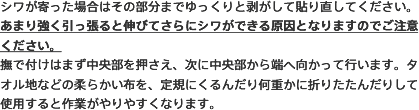 シワが寄った場合はその部分までゆっくりと剥がして貼り直してください。あまり強く引っ張ると伸びてさらにシワができる原因となりますのでご注意ください。撫で付けはまず中央部を押さえ、次に中央部から端へ向かって行います。タオル地などの柔らかい布を、定規にくるんだり何重かに折りたたんだりして使用すると作業がやりやすくなります。