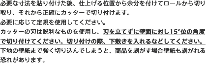 必要な寸法を貼り付けた後、仕上げる位置から余分を付けてロールから切り取り、それから正確にカッターで切り付けます。必要に応じて定規を使用してください。カッターの刃は鋭利なものを使用し、刃を立てずに壁面に対し15°位の角度で切り付けてください。切り付けの際、下敷きを入れるなどしてください。下地の壁紙まで強く切り込んでしまうと、商品を剥がす場合壁紙も剥がれる恐れがあります。