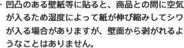 ・凹凸のある壁紙等に貼ると、商品との間に空気が入るため湿度によって紙が伸び縮みしてシワが入る場合がありますが、壁面から剥がれるようなことはありません。 