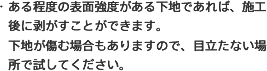 ・ある程度の表面強度がある下地であれば、施工後に剥がすことができます。下地が傷む場合もありますので、目立たない場所で試してください。