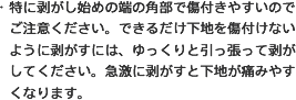 ・特に剥がし始めの端の角部で傷付きやすいのでご注意ください。できるだけ下地を傷付けないように剥がすには、ゆっくりと引っ張って剥がしてください。急激に剥がすと下地が痛みやすくなります。